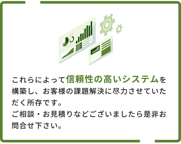 これらによって信頼性の高いシステムを構築し、お客様の課題解決に尽力させていただく所存です。ご相談・お見積りなどございましたら是非お問合せ下さい。