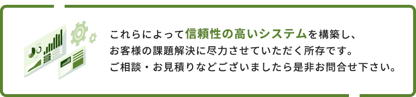 これらによって信頼性の高いシステムを構築し、お客様の課題解決に尽力させていただく所存です。ご相談・お見積りなどございましたら是非お問合せ下さい。